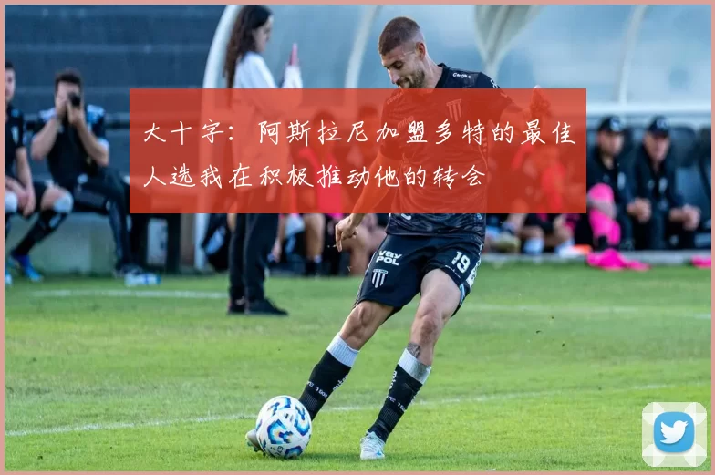 大十字：阿斯拉尼加盟多特的最佳人选我在积极推动他的转会