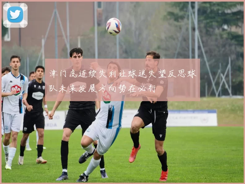 津门虎连续失利让球迷失望反思球队未来发展方向势在必行