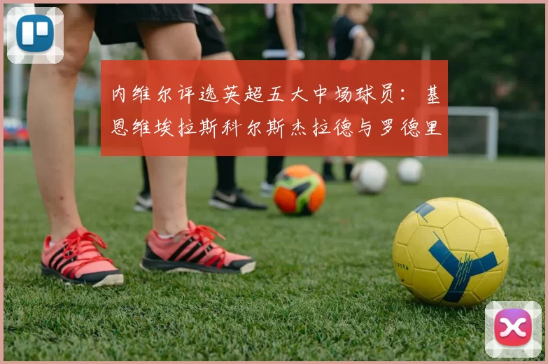 内维尔评选英超五大中场球员：基恩维埃拉斯科尔斯杰拉德与罗德里的巅峰对决