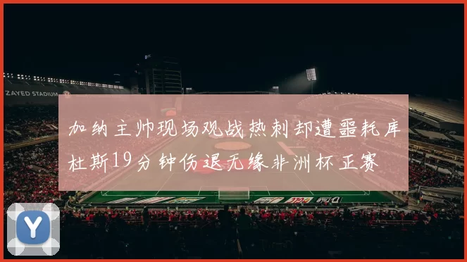 加纳主帅现场观战热刺却遭噩耗库杜斯19分钟伤退无缘非洲杯正赛