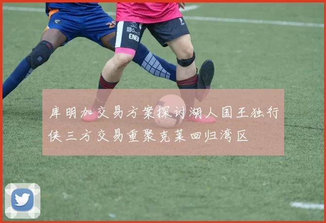 库明加交易方案探讨湖人国王独行侠三方交易重聚克莱回归湾区