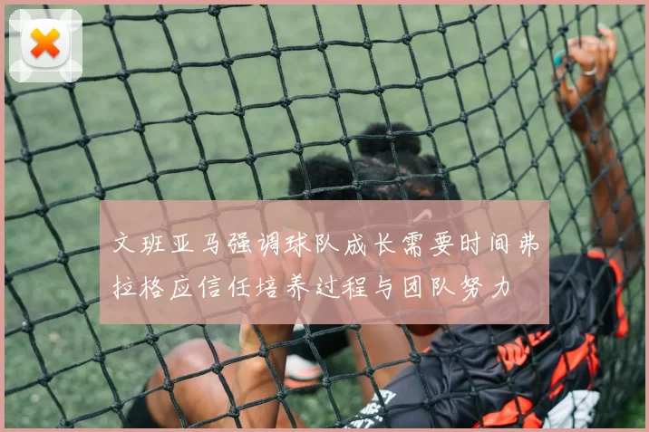 文班亚马强调球队成长需要时间弗拉格应信任培养过程与团队努力