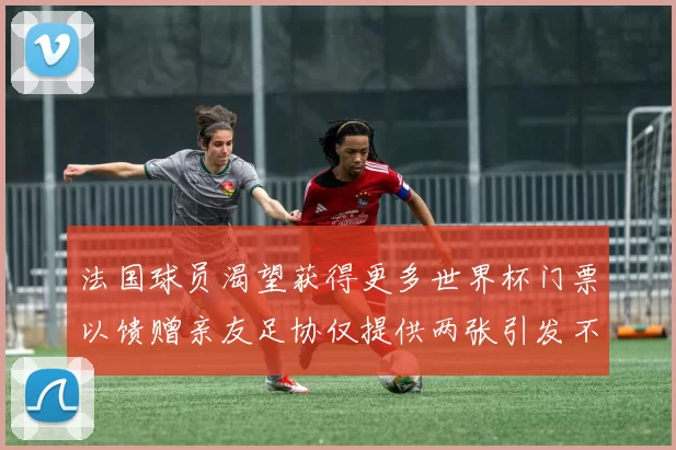 法国球员渴望获得更多世界杯门票以馈赠亲友足协仅提供两张引发不满