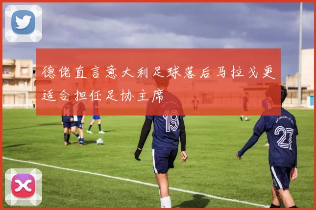 德佬直言意大利足球落后马拉戈更适合担任足协主席