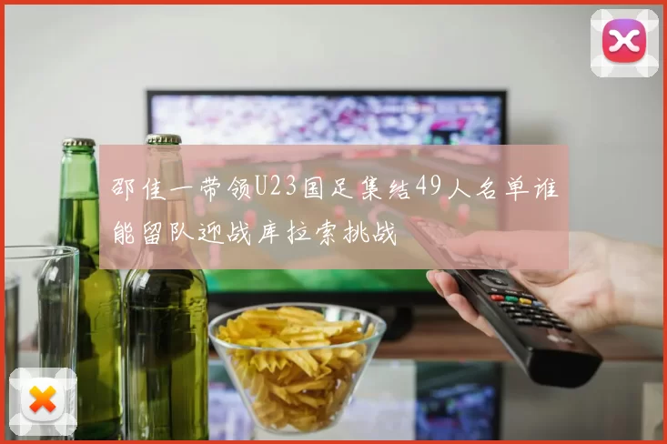 邵佳一带领U23国足集结49人名单谁能留队迎战库拉索挑战