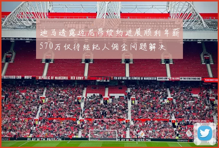 迪马透露迈尼昂续约进展顺利年薪570万仅待经纪人佣金问题解决