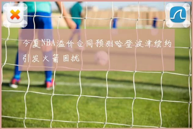 今夏NBA溢价合同预测哈登波津续约引发火箭困扰