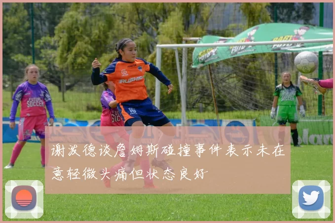 谢泼德谈詹姆斯碰撞事件表示未在意轻微头痛但状态良好