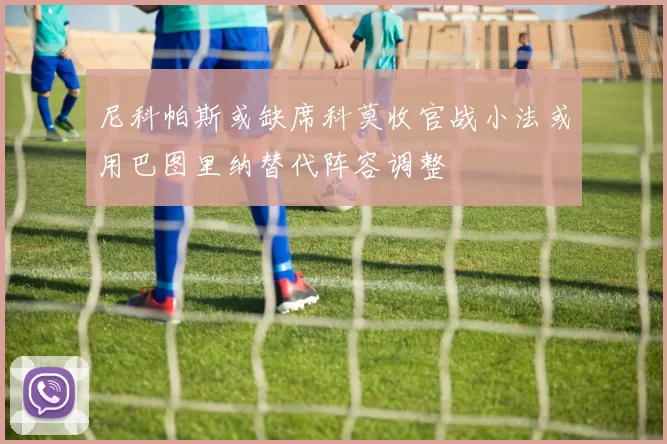 尼科帕斯或缺席科莫收官战小法或用巴图里纳替代阵容调整