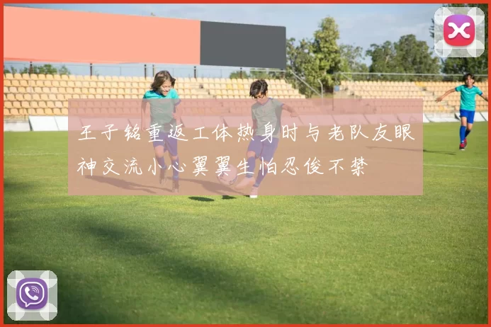 王子铭重返工体热身时与老队友眼神交流小心翼翼生怕忍俊不禁