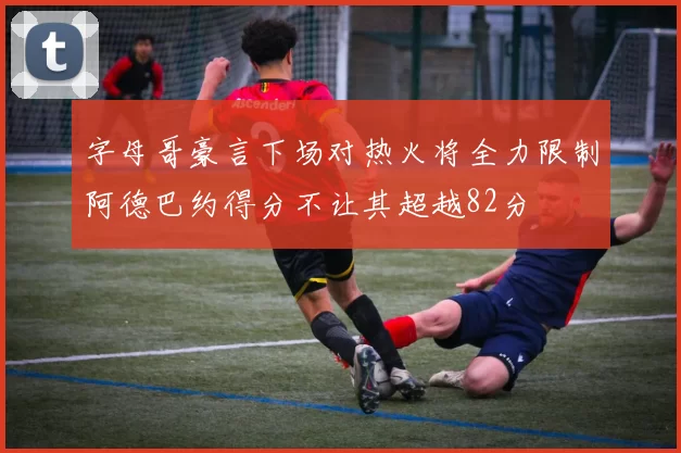 字母哥豪言下场对热火将全力限制阿德巴约得分不让其超越82分