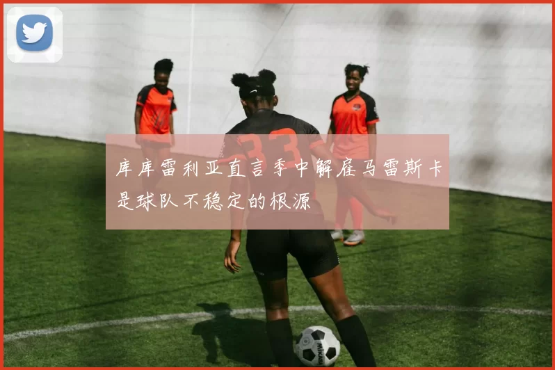 库库雷利亚直言季中解雇马雷斯卡是球队不稳定的根源