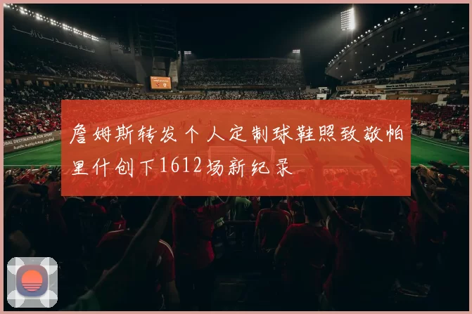 詹姆斯转发个人定制球鞋照致敬帕里什创下1612场新纪录