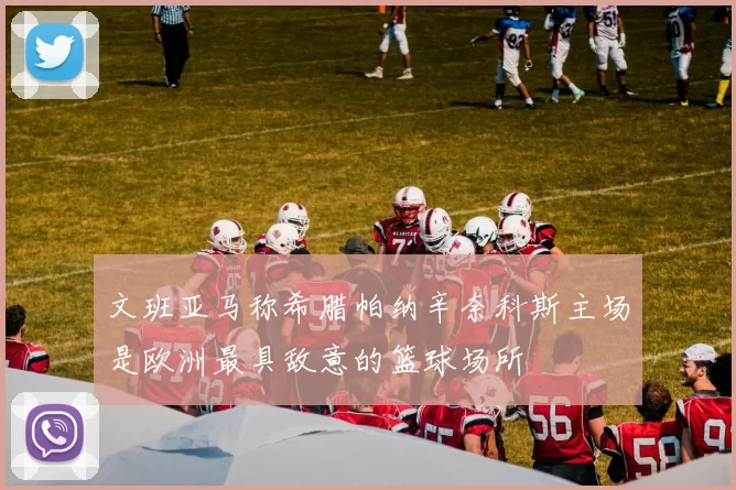 文班亚马称希腊帕纳辛奈科斯主场是欧洲最具敌意的篮球场所