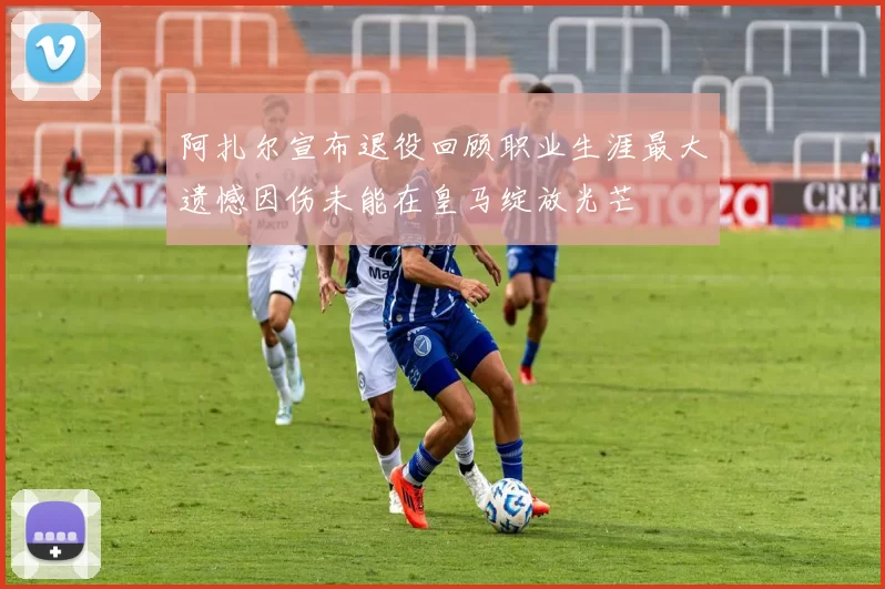 阿扎尔宣布退役回顾职业生涯最大遗憾因伤未能在皇马绽放光芒