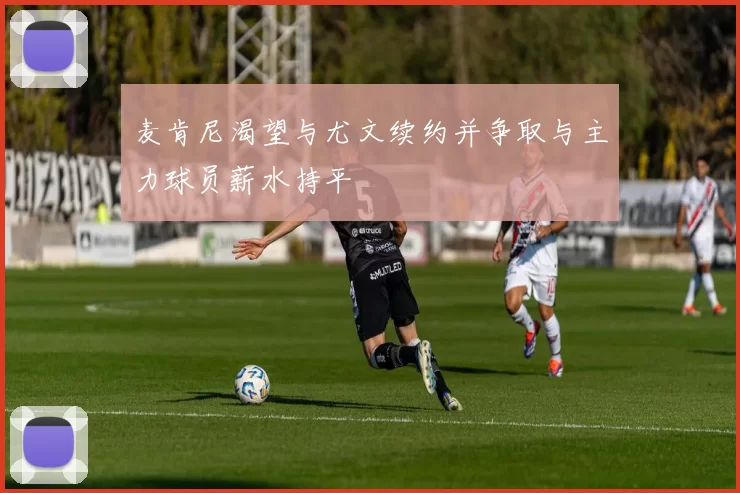麦肯尼渴望与尤文续约并争取与主力球员薪水持平