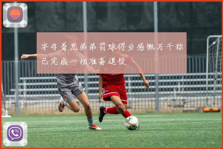 字母哥见弟弟罚球得分感慨万千称已完成一切准备退役
