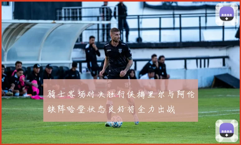 骑士客场对决独行侠梅里尔与阿伦缺阵哈登状态良好将全力出战